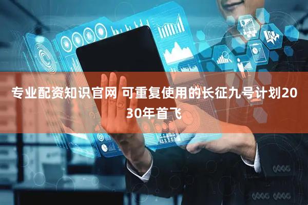 专业配资知识官网 可重复使用的长征九号计划2030年首飞