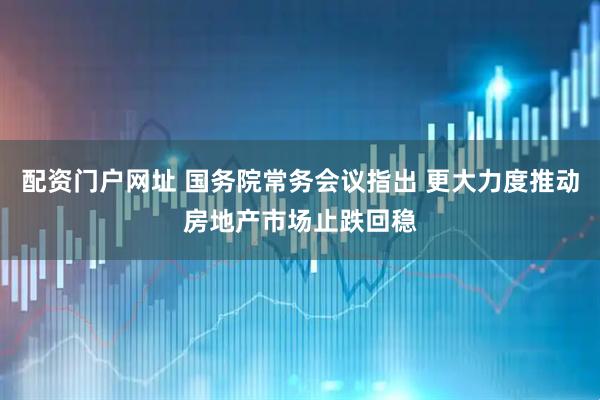 配资门户网址 国务院常务会议指出 更大力度推动房地产市场止跌回稳