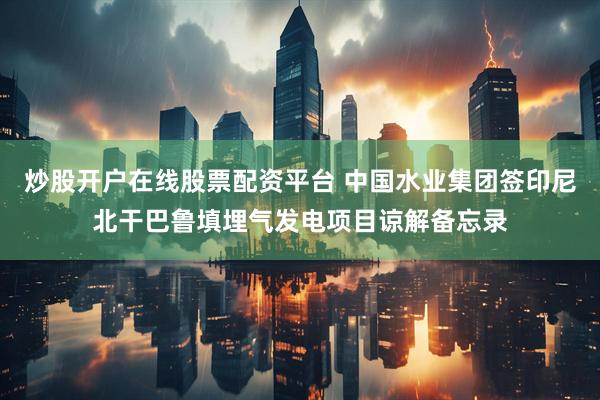 炒股开户在线股票配资平台 中国水业集团签印尼北干巴鲁填埋气发电项目谅解备忘录