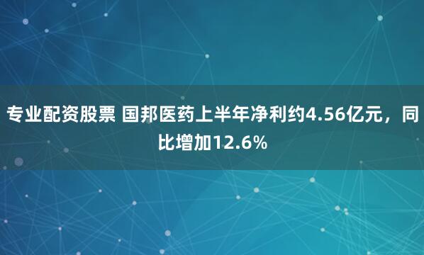 专业配资股票 国邦医药上半年净利约4.56亿元，同比增加12.6%