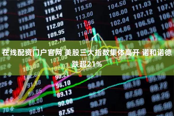 在线配资门户官网 美股三大指数集体高开 诺和诺德跌超21%