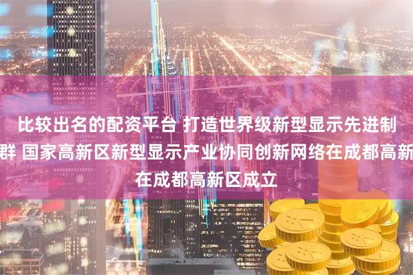 比较出名的配资平台 打造世界级新型显示先进制造业集群 国家高新区新型显示产业协同创新网络在成都高新区成立