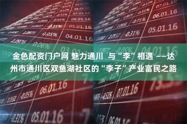 金色配资门户网 魅力通川  与“李”相遇 ——达州市通川区双鱼湖社区的“李子”产业富民之路