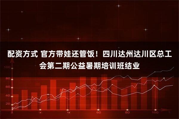 配资方式 官方带娃还管饭！四川达州达川区总工会第二期公益暑期培训班结业