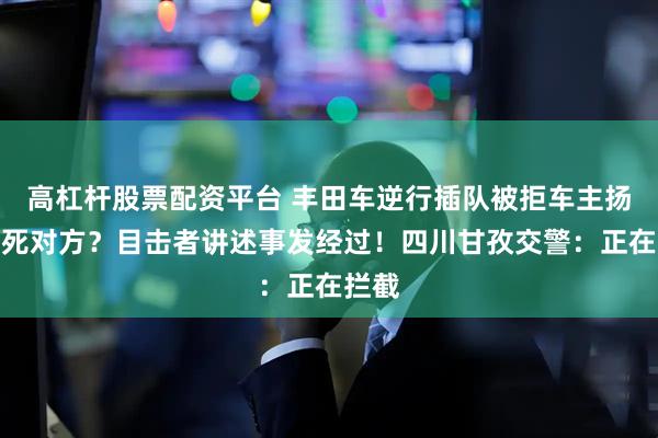 高杠杆股票配资平台 丰田车逆行插队被拒车主扬言弄死对方？目击者讲述事发经过！四川甘孜交警：正在拦截