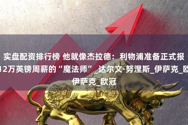 实盘配资排行榜 他就像杰拉德：利物浦准备正式报价12万英镑周薪的“魔法师”_达尔文·努涅斯_伊萨克_欧冠