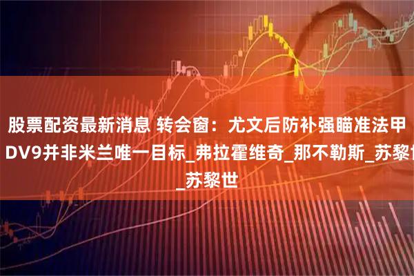 股票配资最新消息 转会窗：尤文后防补强瞄准法甲，DV9并非米兰唯一目标_弗拉霍维奇_那不勒斯_苏黎世