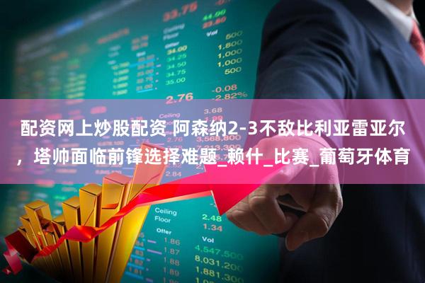 配资网上炒股配资 阿森纳2-3不敌比利亚雷亚尔，塔帅面临前锋选择难题_赖什_比赛_葡萄牙体育