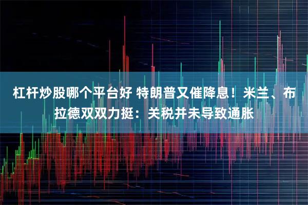 杠杆炒股哪个平台好 特朗普又催降息！米兰、布拉德双双力挺：关税并未导致通胀