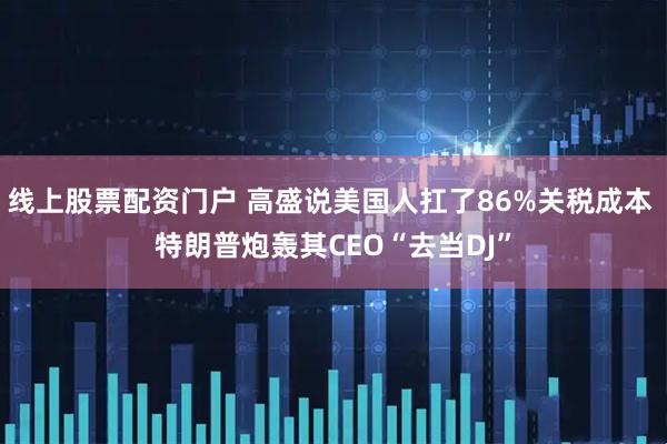 线上股票配资门户 高盛说美国人扛了86%关税成本 特朗普炮轰其CEO“去当DJ”