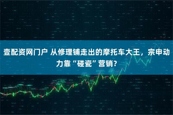 壹配资网门户 从修理铺走出的摩托车大王，宗申动力靠“碰瓷”营销？