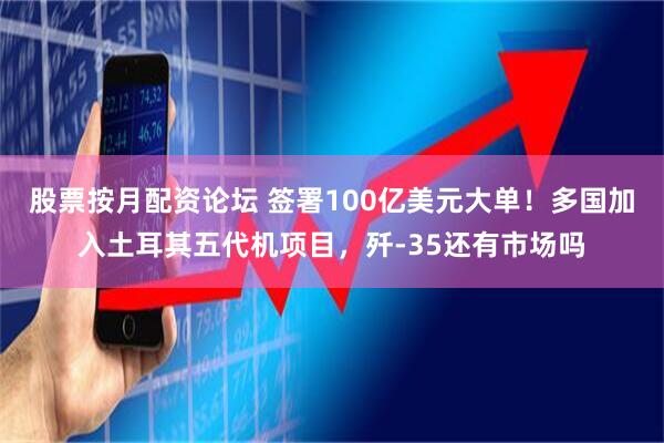 股票按月配资论坛 签署100亿美元大单！多国加入土耳其五代机项目，歼-35还有市场吗