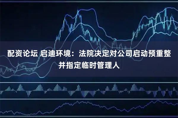 配资论坛 启迪环境：法院决定对公司启动预重整并指定临时管理人