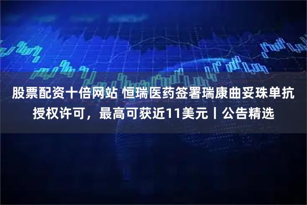 股票配资十倍网站 恒瑞医药签署瑞康曲妥珠单抗授权许可，最高可获近11美元丨公告精选