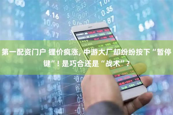 第一配资门户 锂价疯涨, 中游大厂却纷纷按下“暂停键”! 是巧合还是“战术”?