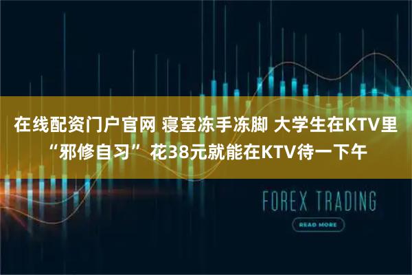 在线配资门户官网 寝室冻手冻脚 大学生在KTV里“邪修自习” 花38元就能在KTV待一下午